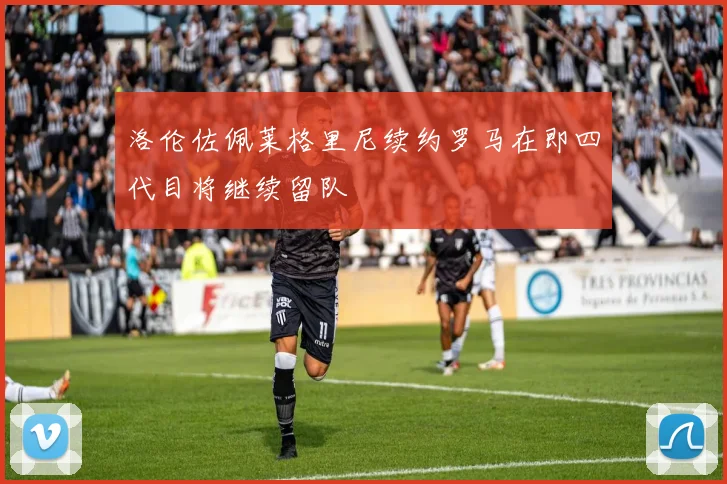 洛伦佐佩莱格里尼续约罗马在即四代目将继续留队